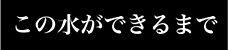 この水ができるまで